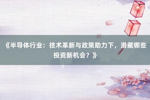 《半导体行业：技术革新与政策助力下，潜藏哪些投资新机会？》