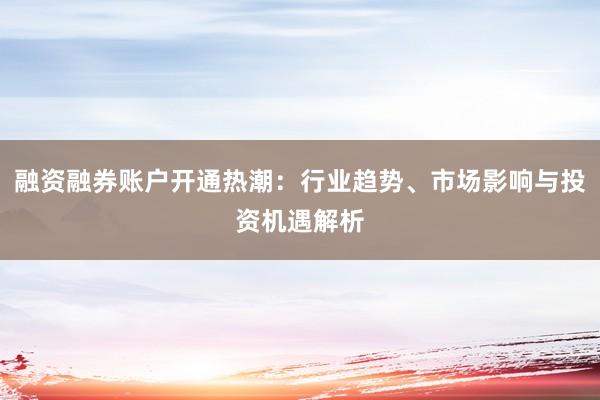 融资融券账户开通热潮：行业趋势、市场影响与投资机遇解析