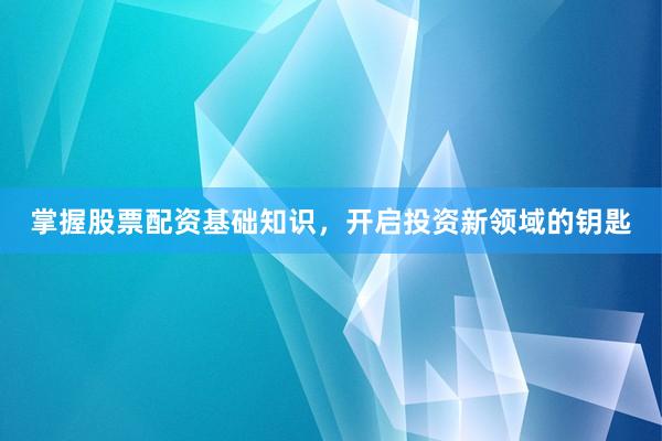 掌握股票配资基础知识，开启投资新领域的钥匙