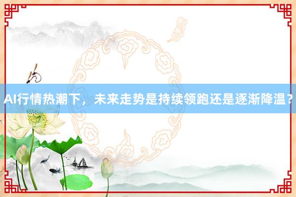 AI行情热潮下，未来走势是持续领跑还是逐渐降温？