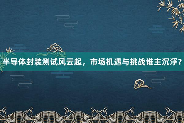 半导体封装测试风云起，市场机遇与挑战谁主沉浮？