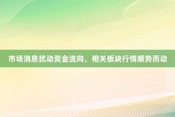 市场消息扰动资金流向，相关板块行情顺势而动