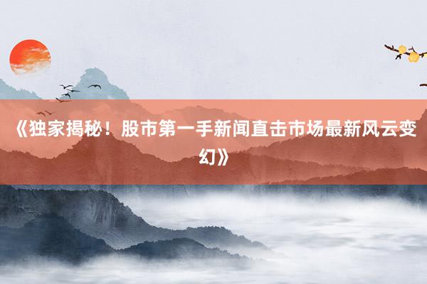 《独家揭秘！股市第一手新闻直击市场最新风云变幻》