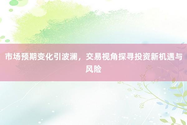 市场预期变化引波澜，交易视角探寻投资新机遇与风险