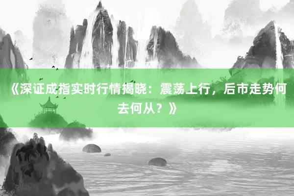 《深证成指实时行情揭晓：震荡上行，后市走势何去何从？》