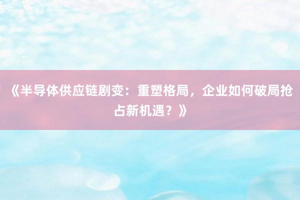 《半导体供应链剧变：重塑格局，企业如何破局抢占新机遇？》