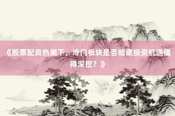 《股票配资热潮下，冷门板块是否暗藏投资机遇值得深挖？》