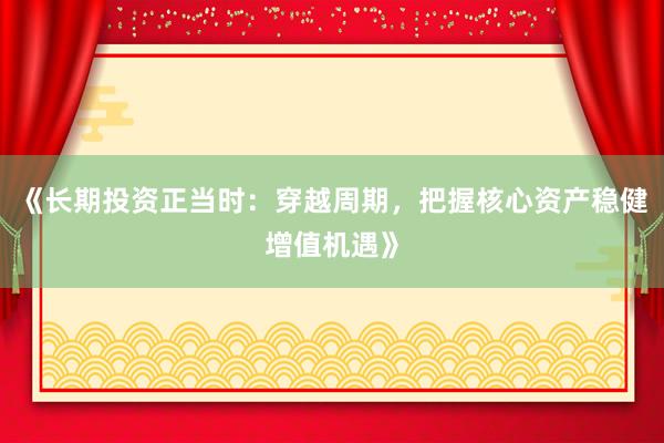 《长期投资正当时：穿越周期，把握核心资产稳健增值机遇》