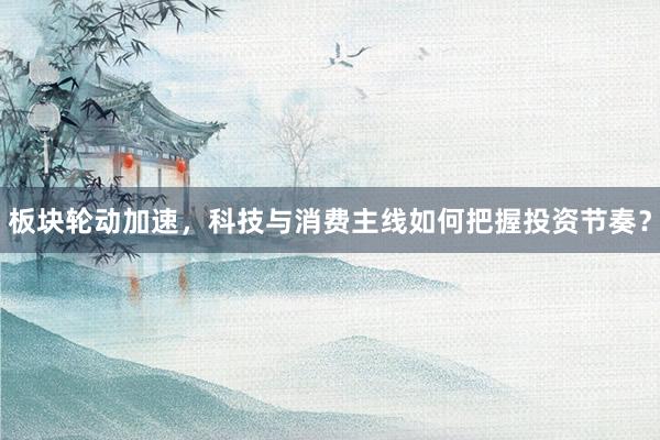 板块轮动加速，科技与消费主线如何把握投资节奏？