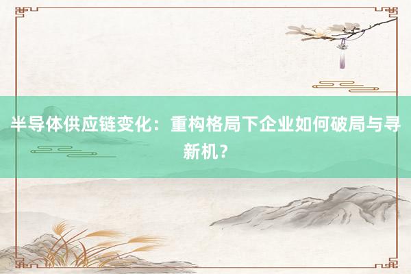 半导体供应链变化:重构格局下企业如何破局与寻新机?