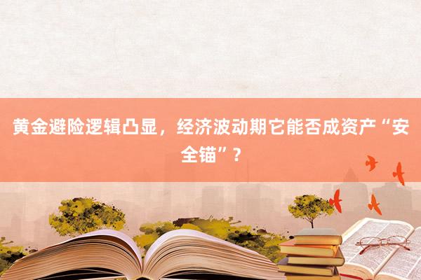 黄金避险逻辑凸显，经济波动期它能否成资产“安全锚”？