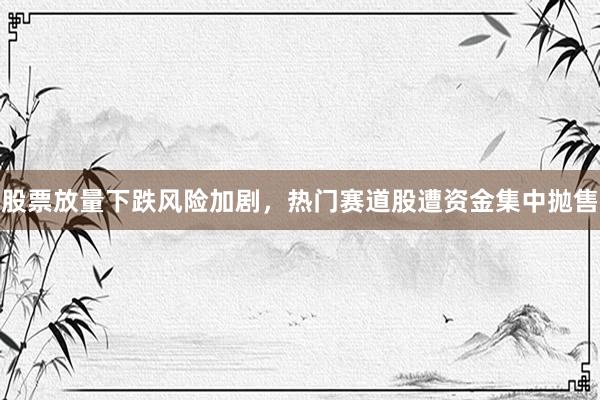 股票放量下跌风险加剧，热门赛道股遭资金集中抛售