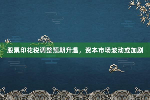 股票印花税调整预期升温，资本市场波动或加剧