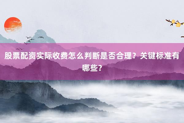 股票配资实际收费怎么判断是否合理？关键标准有哪些？