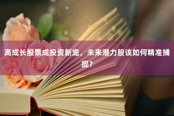 高成长股票成投资新宠，未来潜力股该如何精准捕捉？