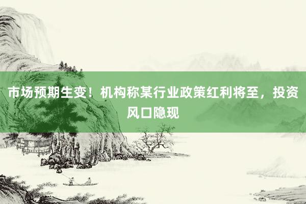市场预期生变!机构称某行业政策红利将至,投资风口隐现