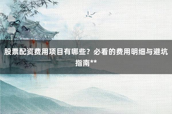 股票配资费用项目有哪些？必看的费用明细与避坑指南**