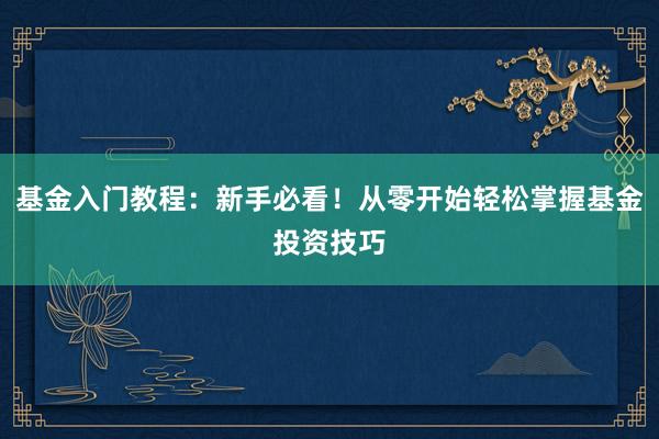 基金入门教程：新手必看！从零开始轻松掌握基金投资技巧
