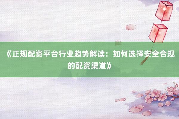 《正规配资平台行业趋势解读：如何选择安全合规的配资渠道》