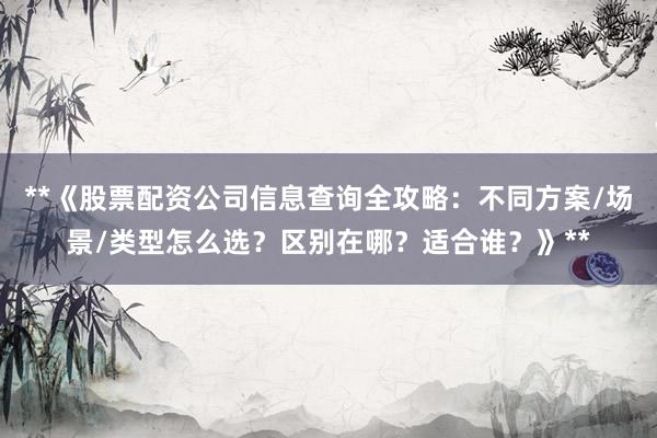 **《股票配资公司信息查询全攻略：不同方案/场景/类型怎么选？区别在哪？适合谁？》**