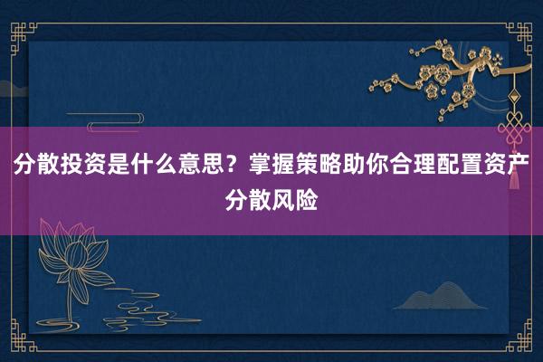 分散投资是什么意思？掌握策略助你合理配置资产分散风险