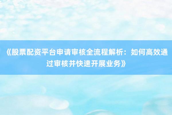 《股票配资平台申请审核全流程解析：如何高效通过审核并快速开展业务》
