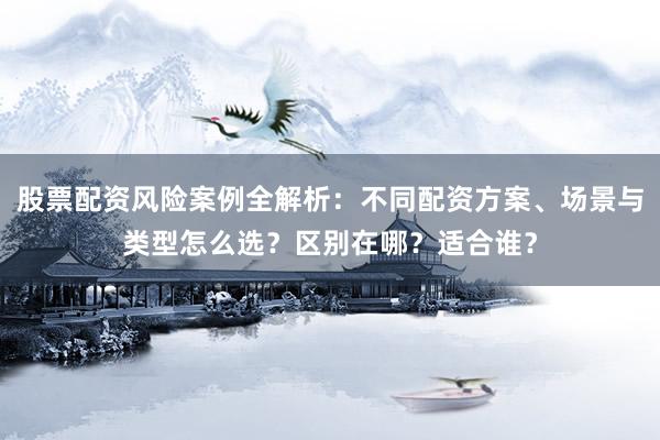 股票配资风险案例全解析:不同配资方案、场景与类型怎么选?区别在哪?适合谁?