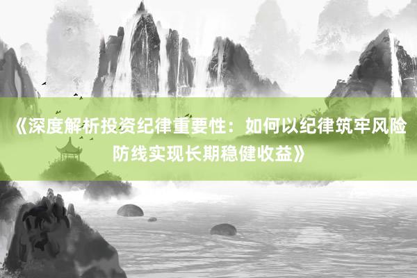 《深度解析投资纪律重要性:如何以纪律筑牢风险防线实现长期稳健收益》