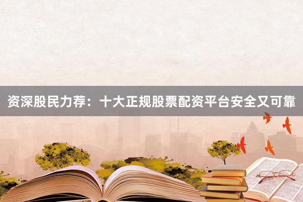资深股民力荐：十大正规股票配资平台安全又可靠