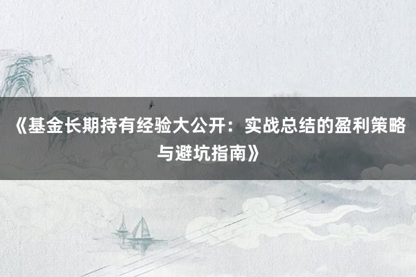 《基金长期持有经验大公开：实战总结的盈利策略与避坑指南》