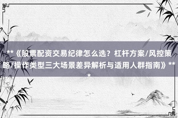 **《股票配资交易纪律怎么选?杠杆方案/风控策略/操作类型三大场景差异解析与适用人群指南》**