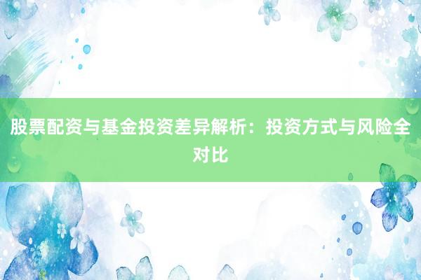 股票配资与基金投资差异解析：投资方式与风险全对比