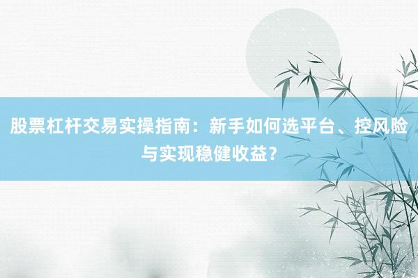 股票杠杆交易实操指南：新手如何选平台、控风险与实现稳健收益？