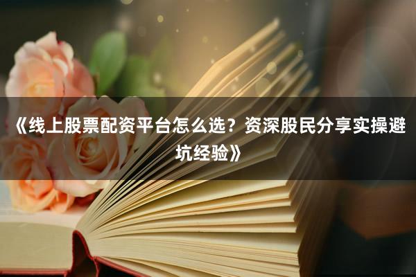 《线上股票配资平台怎么选？资深股民分享实操避坑经验》