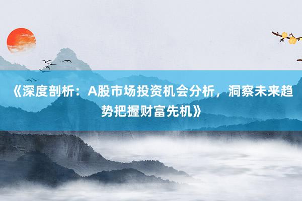 《深度剖析:A股市场投资机会分析,洞察未来趋势把握财富先机》