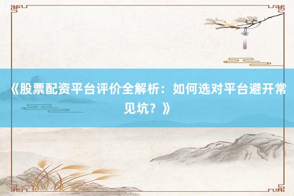 《股票配资平台评价全解析：如何选对平台避开常见坑？》
