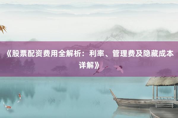 《股票配资费用全解析：利率、管理费及隐藏成本详解》