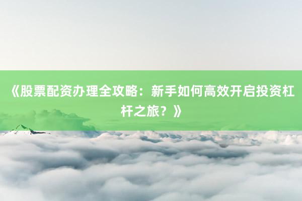 《股票配资办理全攻略:新手如何高效开启投资杠杆之旅?》