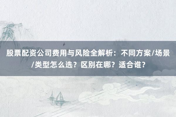 股票配资公司费用与风险全解析：不同方案/场景/类型怎么选？区别在哪？适合谁？