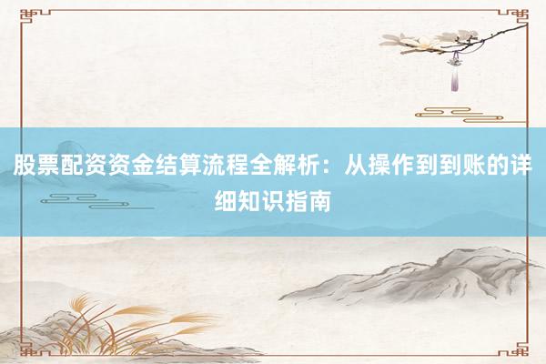 股票配资资金结算流程全解析：从操作到到账的详细知识指南