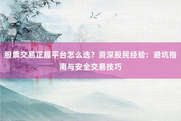 股票交易正规平台怎么选？资深股民经验：避坑指南与安全交易技巧