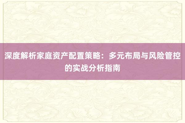深度解析家庭资产配置策略：多元布局与风险管控的实战分析指南