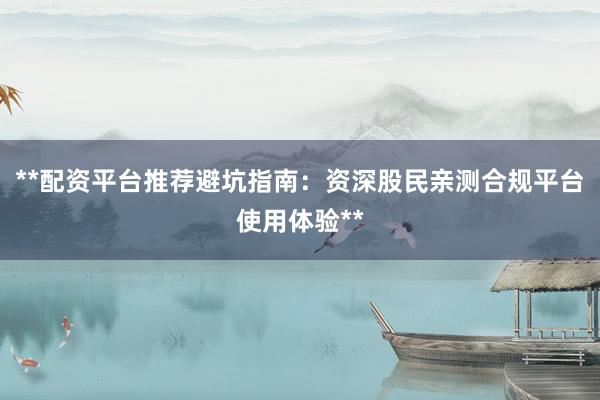 **配资平台推荐避坑指南：资深股民亲测合规平台使用体验**