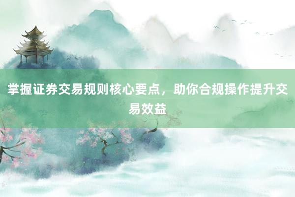掌握证券交易规则核心要点，助你合规操作提升交易效益
