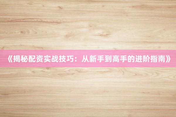 《揭秘配资实战技巧：从新手到高手的进阶指南》
