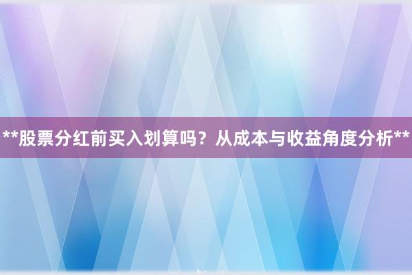 **股票分红前买入划算吗？从成本与收益角度分析**