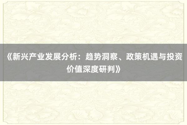 《新兴产业发展分析：趋势洞察、政策机遇与投资价值深度研判》