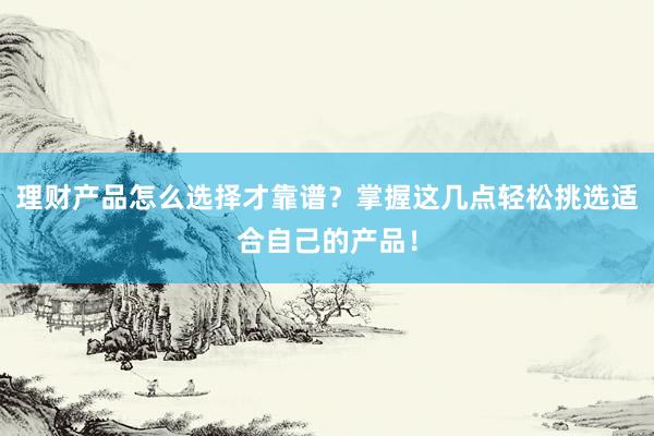 理财产品怎么选择才靠谱？掌握这几点轻松挑选适合自己的产品！