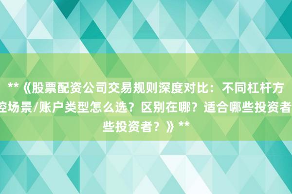 **《股票配资公司交易规则深度对比：不同杠杆方案/风控场景/账户类型怎么选？区别在哪？适合哪些投资者？》**