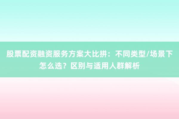 股票配资融资服务方案大比拼：不同类型/场景下怎么选？区别与适用人群解析